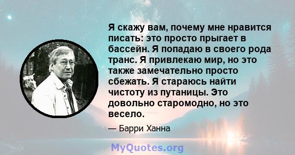 Я скажу вам, почему мне нравится писать: это просто прыгает в бассейн. Я попадаю в своего рода транс. Я привлекаю мир, но это также замечательно просто сбежать. Я стараюсь найти чистоту из путаницы. Это довольно