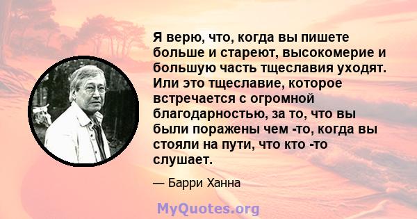 Я верю, что, когда вы пишете больше и стареют, высокомерие и большую часть тщеславия уходят. Или это тщеславие, которое встречается с огромной благодарностью, за то, что вы были поражены чем -то, когда вы стояли на