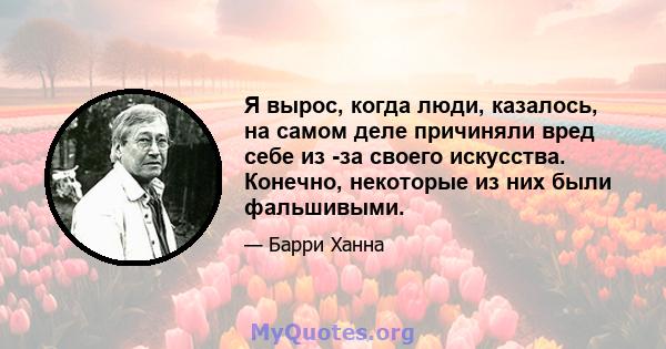 Я вырос, когда люди, казалось, на самом деле причиняли вред себе из -за своего искусства. Конечно, некоторые из них были фальшивыми.