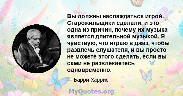 Вы должны наслаждаться игрой. Старожильщики сделали, и это одна из причин, почему их музыка является длительной музыкой. Я чувствую, что играю в джаз, чтобы развлечь слушателя, и вы просто не можете этого сделать, если