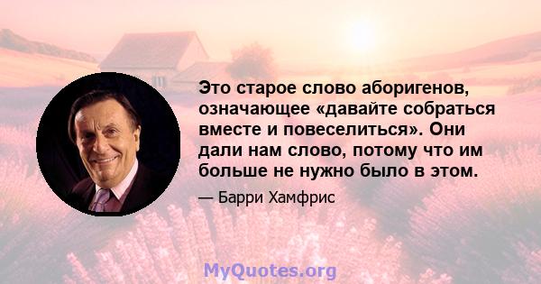 Это старое слово аборигенов, означающее «давайте собраться вместе и повеселиться». Они дали нам слово, потому что им больше не нужно было в этом.