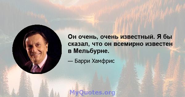 Он очень, очень известный. Я бы сказал, что он всемирно известен в Мельбурне.