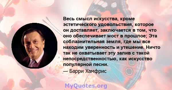 Весь смысл искусства, кроме эстетического удовольствия, которое он доставляет, заключается в том, что оно обеспечивает мост в прошлое; Эта соблазнительная земля, где мы все находим уверенность и утешение. Ничто так не