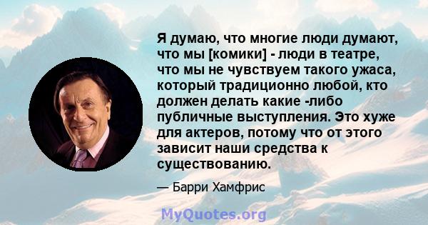 Я думаю, что многие люди думают, что мы [комики] - люди в театре, что мы не чувствуем такого ужаса, который традиционно любой, кто должен делать какие -либо публичные выступления. Это хуже для актеров, потому что от