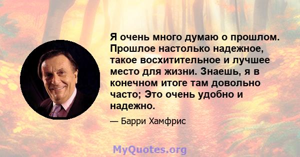 Я очень много думаю о прошлом. Прошлое настолько надежное, такое восхитительное и лучшее место для жизни. Знаешь, я в конечном итоге там довольно часто; Это очень удобно и надежно.