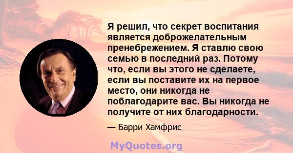 Я решил, что секрет воспитания является доброжелательным пренебрежением. Я ставлю свою семью в последний раз. Потому что, если вы этого не сделаете, если вы поставите их на первое место, они никогда не поблагодарите