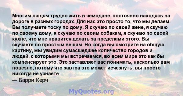 Многим людям трудно жить в чемодане, постоянно находясь на дороге в разных городах. Для нас это просто то, что мы делаем. Вы получаете тоску по дому. Я скучаю по своей жене, я скучаю по своему дому, я скучаю по своим