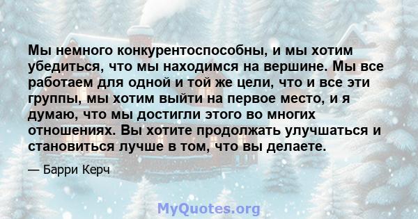 Мы немного конкурентоспособны, и мы хотим убедиться, что мы находимся на вершине. Мы все работаем для одной и той же цели, что и все эти группы, мы хотим выйти на первое место, и я думаю, что мы достигли этого во многих 