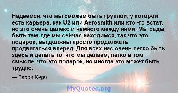 Надеемся, что мы сможем быть группой, у которой есть карьера, как U2 или Aerosmith или кто -то встат, но это очень далеко и немного между ними. Мы рады быть там, где мы сейчас находимся, так что это подарок, вы должны