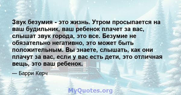 Звук безумия - это жизнь. Утром просыпается на ваш будильник, ваш ребенок плачет за вас, слышат звук города, это все. Безумие не обязательно негативно, это может быть положительным. Вы знаете, слышать, как они плачут за 