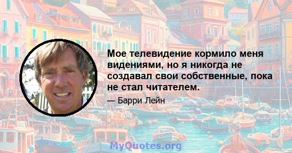 Мое телевидение кормило меня видениями, но я никогда не создавал свои собственные, пока не стал читателем.