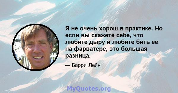 Я не очень хорош в практике. Но если вы скажете себе, что любите дыру и любите бить ее на фарватере, это большая разница.