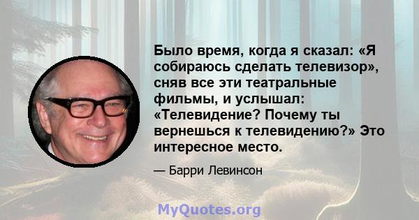 Было время, когда я сказал: «Я собираюсь сделать телевизор», сняв все эти театральные фильмы, и услышал: «Телевидение? Почему ты вернешься к телевидению?» Это интересное место.