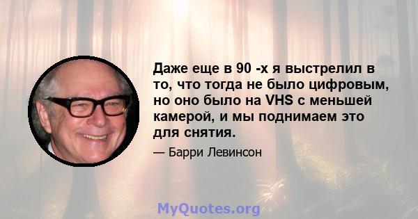 Даже еще в 90 -х я выстрелил в то, что тогда не было цифровым, но оно было на VHS с меньшей камерой, и мы поднимаем это для снятия.