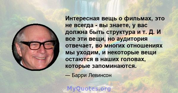 Интересная вещь о фильмах, это не всегда - вы знаете, у вас должна быть структура и т. Д. И все эти вещи, но аудитория отвечает, во многих отношениях мы уходим, и некоторые вещи остаются в наших головах, которые