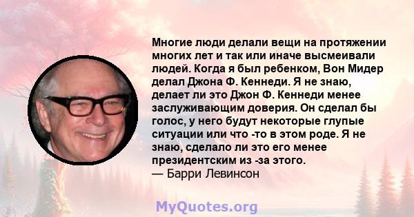 Многие люди делали вещи на протяжении многих лет и так или иначе высмеивали людей. Когда я был ребенком, Вон Мидер делал Джона Ф. Кеннеди. Я не знаю, делает ли это Джон Ф. Кеннеди менее заслуживающим доверия. Он сделал