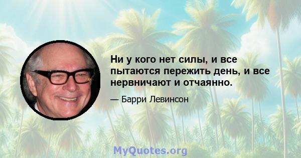 Ни у кого нет силы, и все пытаются пережить день, и все нервничают и отчаянно.