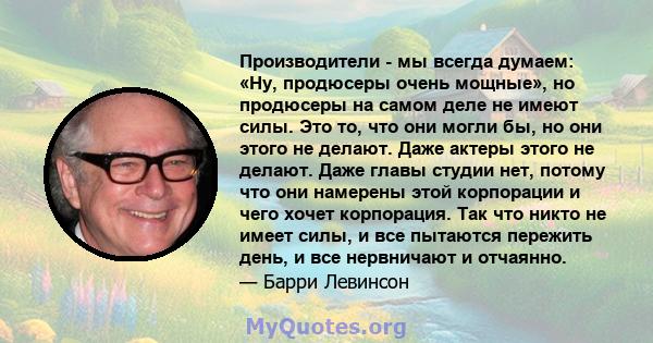 Производители - мы всегда думаем: «Ну, продюсеры очень мощные», но продюсеры на самом деле не имеют силы. Это то, что они могли бы, но они этого не делают. Даже актеры этого не делают. Даже главы студии нет, потому что