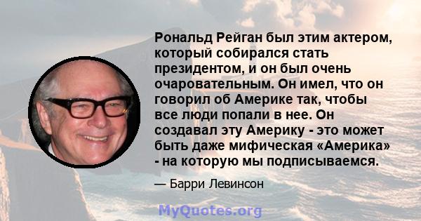 Рональд Рейган был этим актером, который собирался стать президентом, и он был очень очаровательным. Он имел, что он говорил об Америке так, чтобы все люди попали в нее. Он создавал эту Америку - это может быть даже