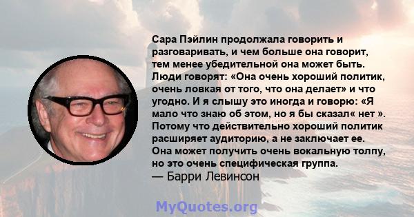 Сара Пэйлин продолжала говорить и разговаривать, и чем больше она говорит, тем менее убедительной она может быть. Люди говорят: «Она очень хороший политик, очень ловкая от того, что она делает» и что угодно. И я слышу