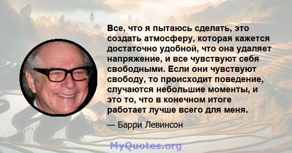 Все, что я пытаюсь сделать, это создать атмосферу, которая кажется достаточно удобной, что она удаляет напряжение, и все чувствуют себя свободными. Если они чувствуют свободу, то происходит поведение, случаются