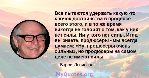 Все пытаются удержать какую -то клочок достоинства в процессе всего этого, и в то же время никогда не говорят о том, как у них нет силы. Ни у кого нет силы. Итак, вы знаете, продюсеры - мы всегда думаем: «Ну, продюсеры