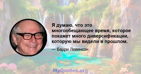 Я думаю, что это многообещающее время, которое покажет много диверсификации, которую мы видели в прошлом.