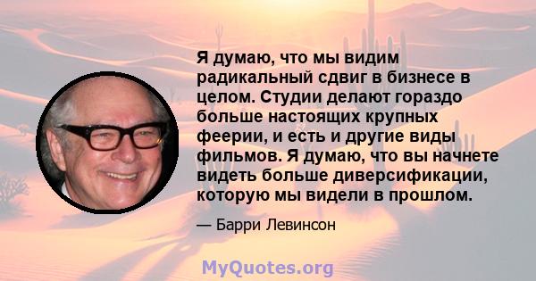 Я думаю, что мы видим радикальный сдвиг в бизнесе в целом. Студии делают гораздо больше настоящих крупных феерии, и есть и другие виды фильмов. Я думаю, что вы начнете видеть больше диверсификации, которую мы видели в