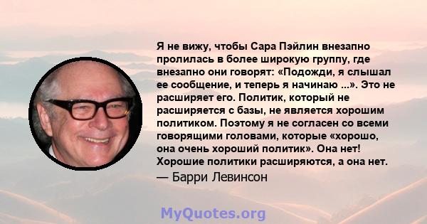 Я не вижу, чтобы Сара Пэйлин внезапно пролилась в более широкую группу, где внезапно они говорят: «Подожди, я слышал ее сообщение, и теперь я начинаю ...». Это не расширяет его. Политик, который не расширяется с базы,