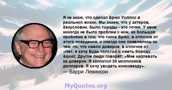 Я не знаю, что сделал Брюс Уиллис в реальной жизни. Мы знаем, что у актеров, безусловно, были тирады - это точно. У меня никогда не было проблем с ним, но большая проблема в том, что такое Брюс, в отличие от этого