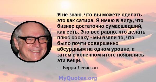 Я не знаю, что вы можете сделать это как сатира. Я имею в виду, что бизнес достаточно сумасшедший, как есть. Это все равно, что делать плюс собаку - мы взяли то, что было почти совершенно абсурдным на одном уровне, а