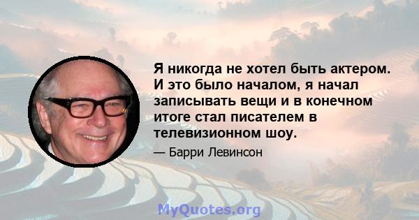 Я никогда не хотел быть актером. И это было началом, я начал записывать вещи и в конечном итоге стал писателем в телевизионном шоу.