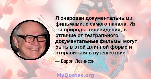 Я очарован документальными фильмами, с самого начала. Из -за природы телевидения, в отличие от театрального, документальные фильмы могут быть в этой длинной форме и отправиться в путешествие.