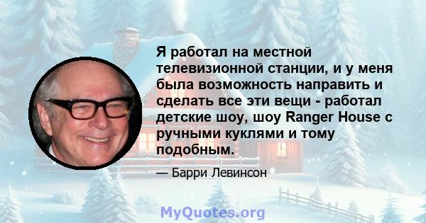 Я работал на местной телевизионной станции, и у меня была возможность направить и сделать все эти вещи - работал детские шоу, шоу Ranger House с ручными куклями и тому подобным.