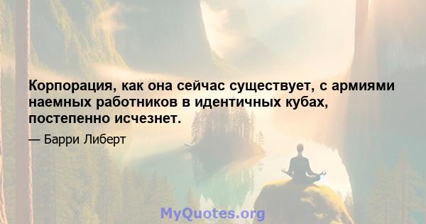 Корпорация, как она сейчас существует, с армиями наемных работников в идентичных кубах, постепенно исчезнет.