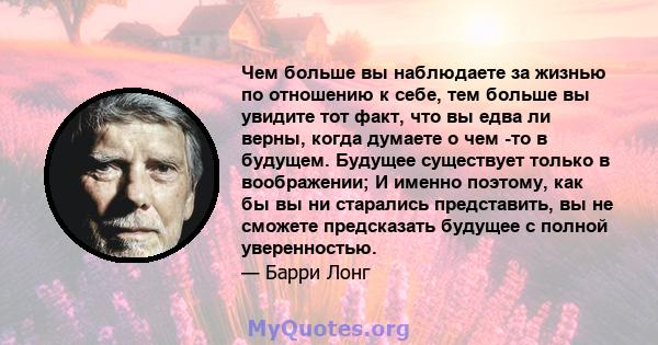 Чем больше вы наблюдаете за жизнью по отношению к себе, тем больше вы увидите тот факт, что вы едва ли верны, когда думаете о чем -то в будущем. Будущее существует только в воображении; И именно поэтому, как бы вы ни