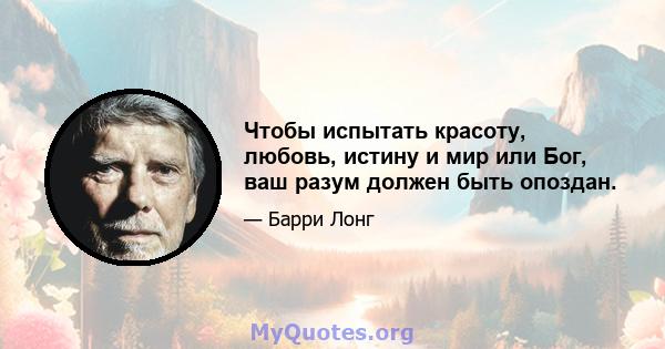 Чтобы испытать красоту, любовь, истину и мир или Бог, ваш разум должен быть опоздан.