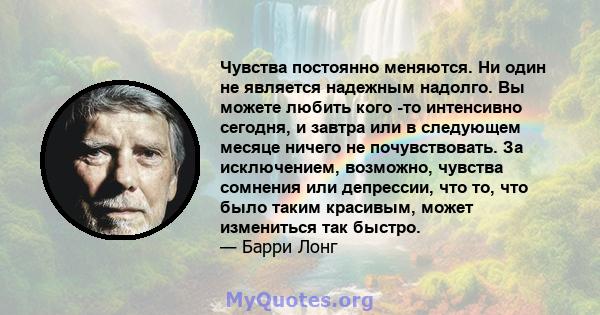 Чувства постоянно меняются. Ни один не является надежным надолго. Вы можете любить кого -то интенсивно сегодня, и завтра или в следующем месяце ничего не почувствовать. За исключением, возможно, чувства сомнения или