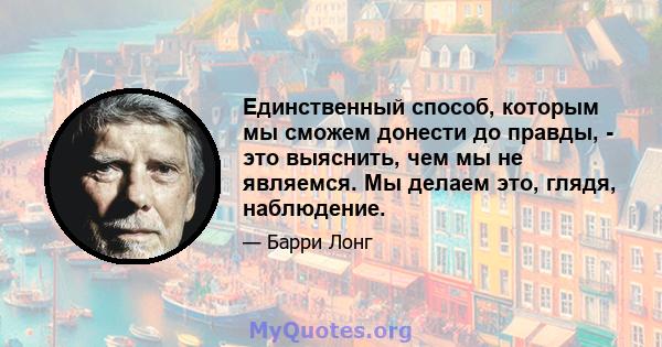 Единственный способ, которым мы сможем донести до правды, - это выяснить, чем мы не являемся. Мы делаем это, глядя, наблюдение.