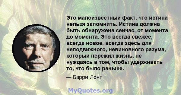 Это малоизвестный факт, что истина нельзя запомнить. Истина должна быть обнаружена сейчас, от момента до момента. Это всегда свежее, всегда новое, всегда здесь для неподвижного, невиновного разума, который пережил