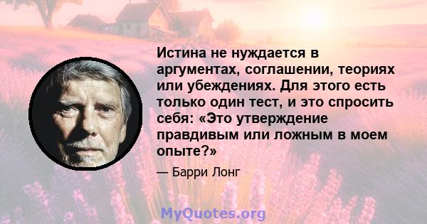 Истина не нуждается в аргументах, соглашении, теориях или убеждениях. Для этого есть только один тест, и это спросить себя: «Это утверждение правдивым или ложным в моем опыте?»