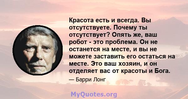 Красота есть и всегда. Вы отсутствуете. Почему ты отсутствует? Опять же, ваш робот - это проблема. Он не останется на месте, и вы не можете заставить его остаться на месте. Это ваш хозяин, и он отделяет вас от красоты и 