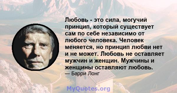 Любовь - это сила, могучий принцип, который существует сам по себе независимо от любого человека. Человек меняется, но принцип любви нет и не может. Любовь не оставляет мужчин и женщин. Мужчины и женщины оставляют