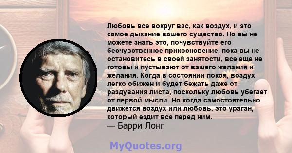 Любовь все вокруг вас, как воздух, и это самое дыхание вашего существа. Но вы не можете знать это, почувствуйте его бесчувственное прикосновение, пока вы не остановитесь в своей занятости, все еще не готовы и пустывают