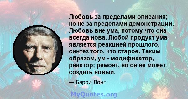 Любовь за пределами описания; но не за пределами демонстрации. Любовь вне ума, потому что она всегда нова. Любой продукт ума является реакцией прошлого, синтез того, что старое. Таким образом, ум - модификатор, реактор; 