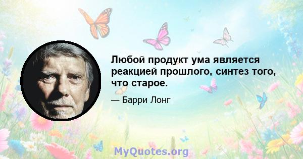 Любой продукт ума является реакцией прошлого, синтез того, что старое.