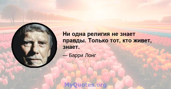 Ни одна религия не знает правды. Только тот, кто живет, знает.