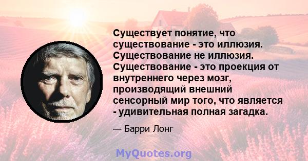 Существует понятие, что существование - это иллюзия. Существование не иллюзия. Существование - это проекция от внутреннего через мозг, производящий внешний сенсорный мир того, что является - удивительная полная загадка.