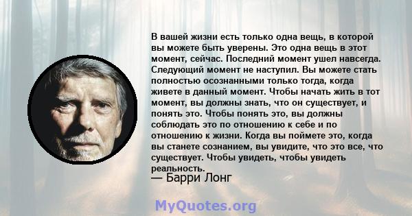 В вашей жизни есть только одна вещь, в которой вы можете быть уверены. Это одна вещь в этот момент, сейчас. Последний момент ушел навсегда. Следующий момент не наступил. Вы можете стать полностью осознанными только