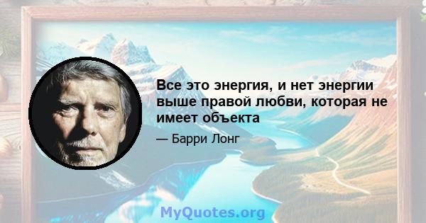 Все это энергия, и нет энергии выше правой любви, которая не имеет объекта